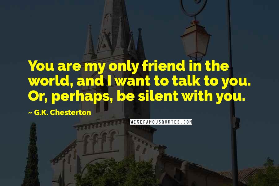 G.K. Chesterton Quotes: You are my only friend in the world, and I want to talk to you. Or, perhaps, be silent with you.