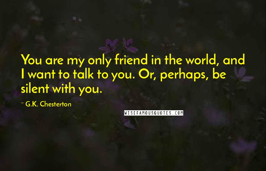 G.K. Chesterton Quotes: You are my only friend in the world, and I want to talk to you. Or, perhaps, be silent with you.