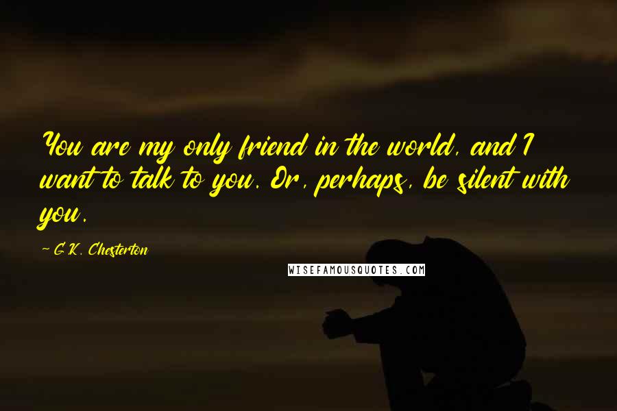 G.K. Chesterton Quotes: You are my only friend in the world, and I want to talk to you. Or, perhaps, be silent with you.