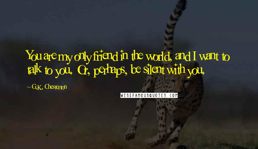 G.K. Chesterton Quotes: You are my only friend in the world, and I want to talk to you. Or, perhaps, be silent with you.