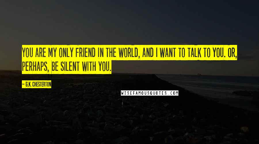 G.K. Chesterton Quotes: You are my only friend in the world, and I want to talk to you. Or, perhaps, be silent with you.