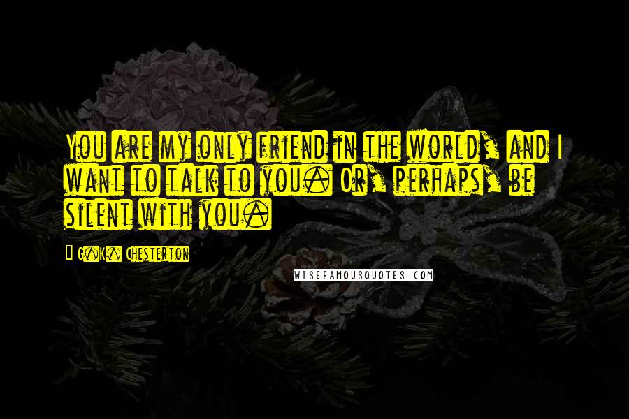 G.K. Chesterton Quotes: You are my only friend in the world, and I want to talk to you. Or, perhaps, be silent with you.