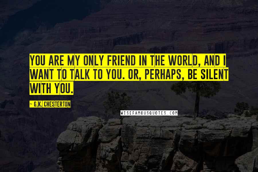 G.K. Chesterton Quotes: You are my only friend in the world, and I want to talk to you. Or, perhaps, be silent with you.