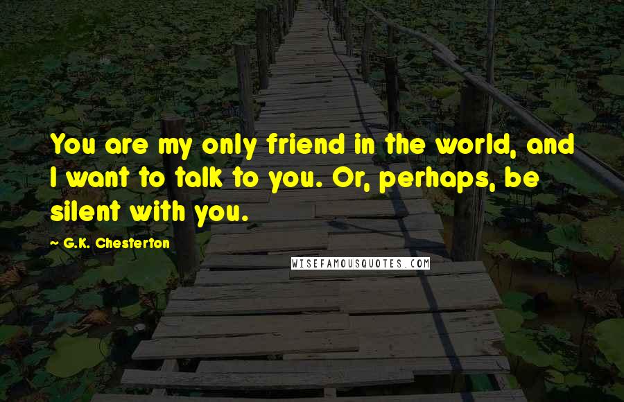 G.K. Chesterton Quotes: You are my only friend in the world, and I want to talk to you. Or, perhaps, be silent with you.