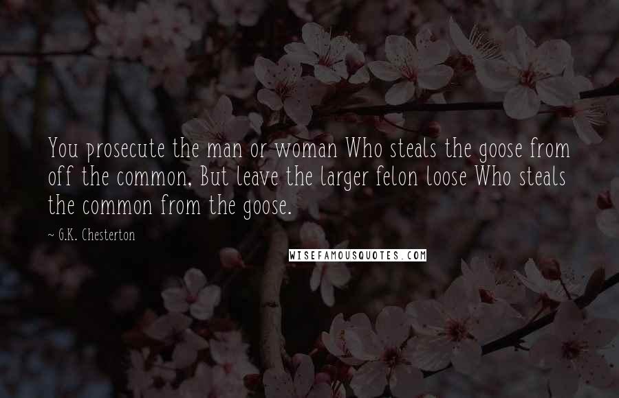 G.K. Chesterton Quotes: You prosecute the man or woman Who steals the goose from off the common, But leave the larger felon loose Who steals the common from the goose.