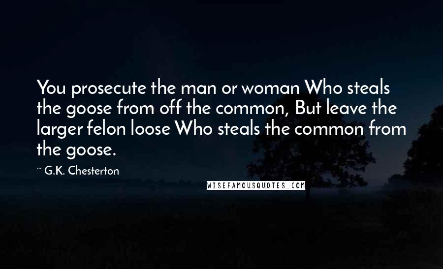 G.K. Chesterton Quotes: You prosecute the man or woman Who steals the goose from off the common, But leave the larger felon loose Who steals the common from the goose.