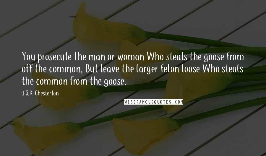 G.K. Chesterton Quotes: You prosecute the man or woman Who steals the goose from off the common, But leave the larger felon loose Who steals the common from the goose.