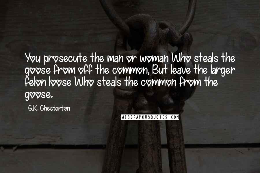 G.K. Chesterton Quotes: You prosecute the man or woman Who steals the goose from off the common, But leave the larger felon loose Who steals the common from the goose.