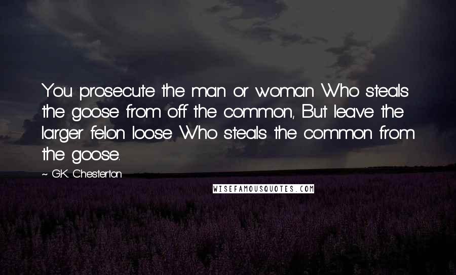 G.K. Chesterton Quotes: You prosecute the man or woman Who steals the goose from off the common, But leave the larger felon loose Who steals the common from the goose.