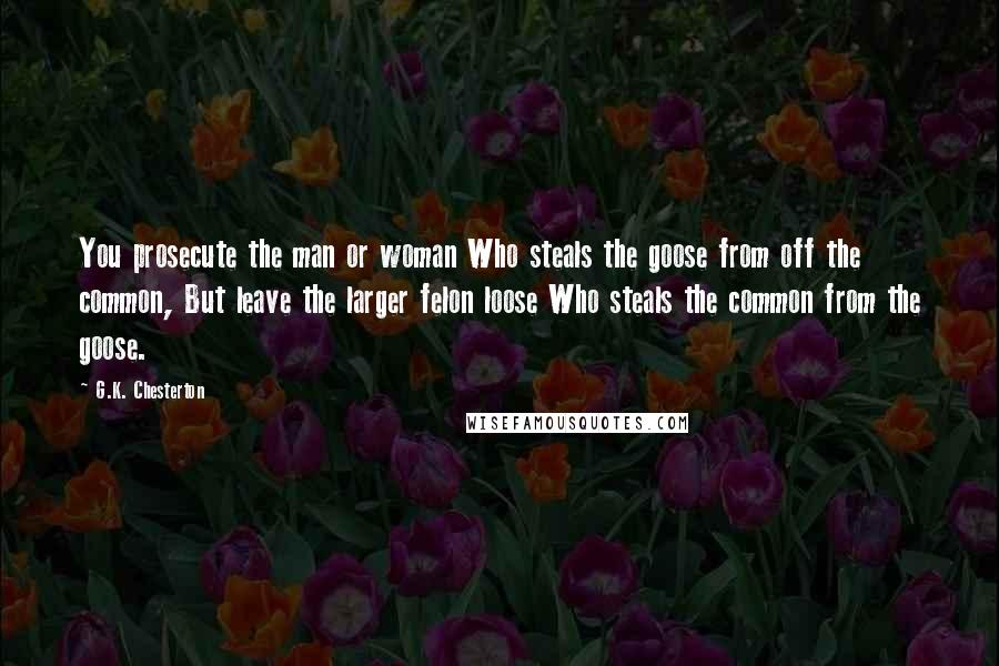 G.K. Chesterton Quotes: You prosecute the man or woman Who steals the goose from off the common, But leave the larger felon loose Who steals the common from the goose.