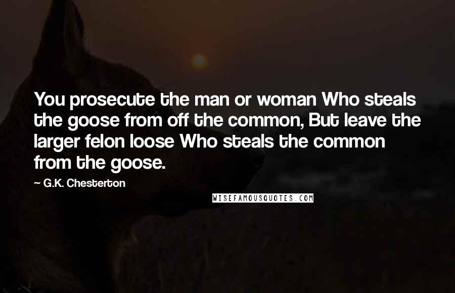 G.K. Chesterton Quotes: You prosecute the man or woman Who steals the goose from off the common, But leave the larger felon loose Who steals the common from the goose.
