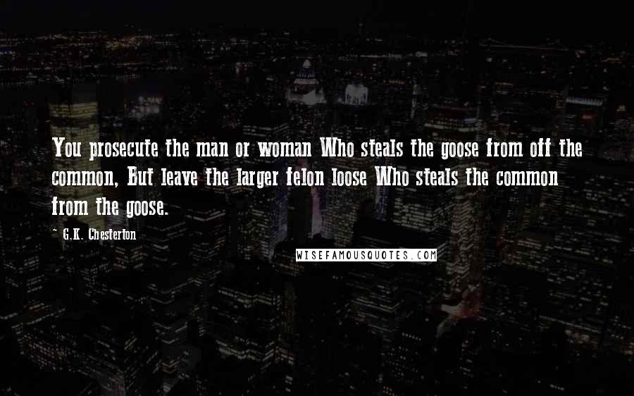 G.K. Chesterton Quotes: You prosecute the man or woman Who steals the goose from off the common, But leave the larger felon loose Who steals the common from the goose.