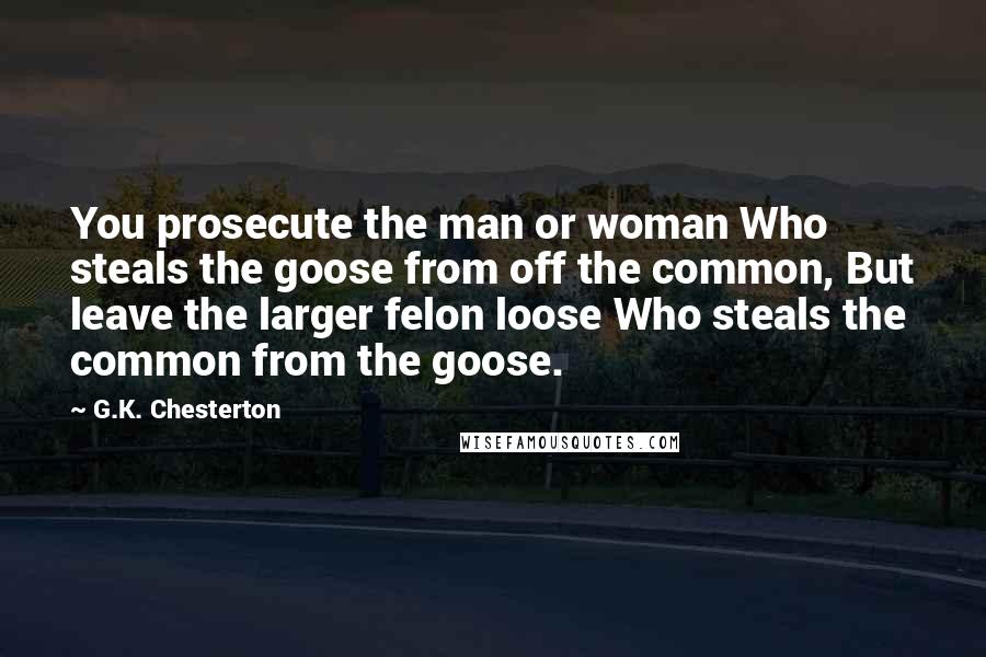 G.K. Chesterton Quotes: You prosecute the man or woman Who steals the goose from off the common, But leave the larger felon loose Who steals the common from the goose.