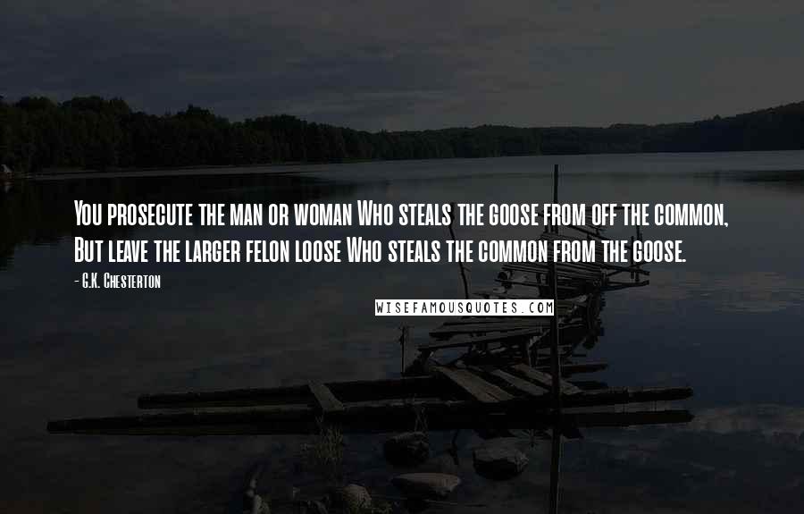 G.K. Chesterton Quotes: You prosecute the man or woman Who steals the goose from off the common, But leave the larger felon loose Who steals the common from the goose.