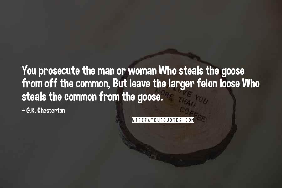 G.K. Chesterton Quotes: You prosecute the man or woman Who steals the goose from off the common, But leave the larger felon loose Who steals the common from the goose.