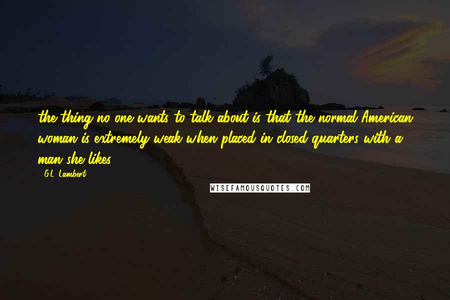 G.L. Lambert Quotes: the thing no one wants to talk about is that the normal American woman is extremely weak when placed in closed quarters with a man she likes.