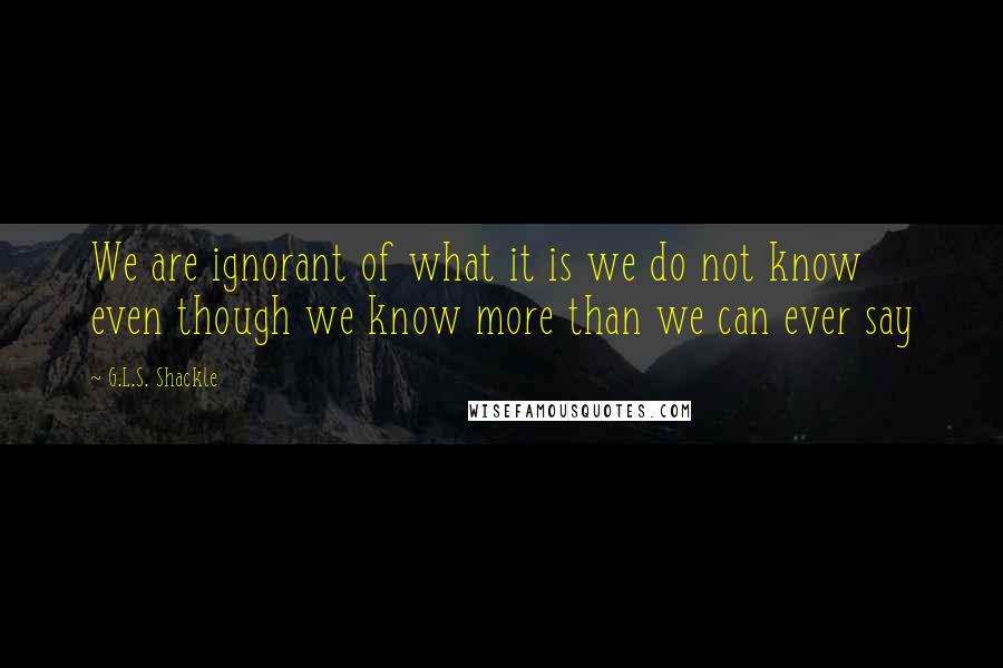 G.L.S. Shackle Quotes: We are ignorant of what it is we do not know even though we know more than we can ever say