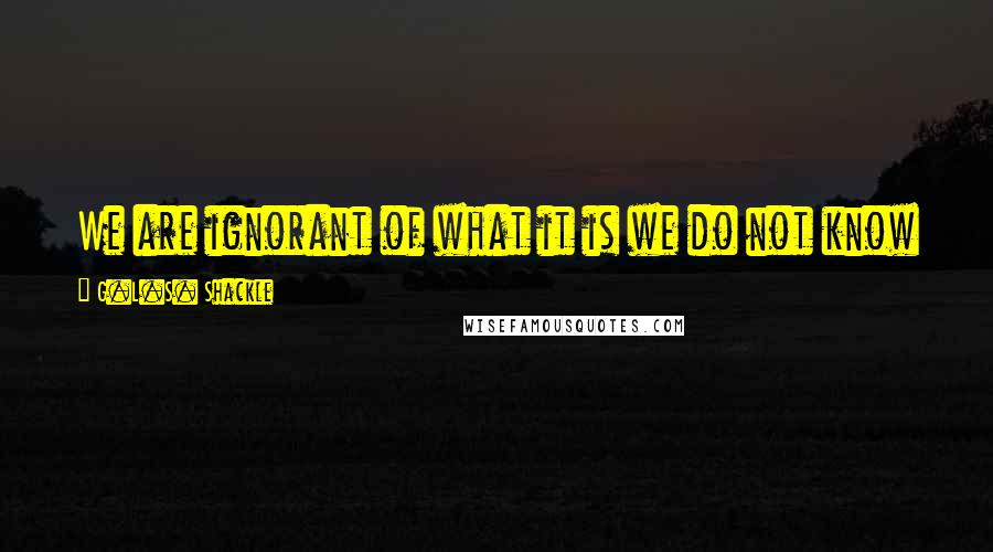 G.L.S. Shackle Quotes: We are ignorant of what it is we do not know even though we know more than we can ever say