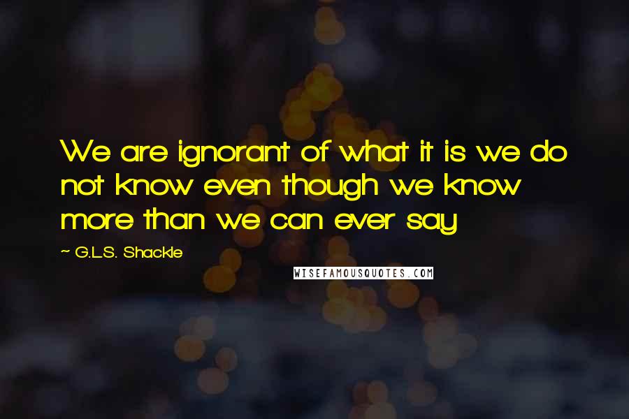 G.L.S. Shackle Quotes: We are ignorant of what it is we do not know even though we know more than we can ever say