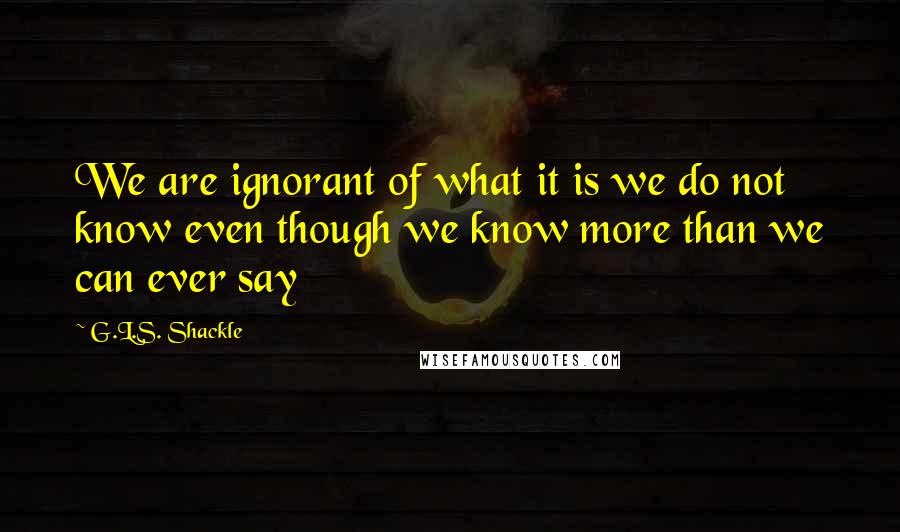 G.L.S. Shackle Quotes: We are ignorant of what it is we do not know even though we know more than we can ever say