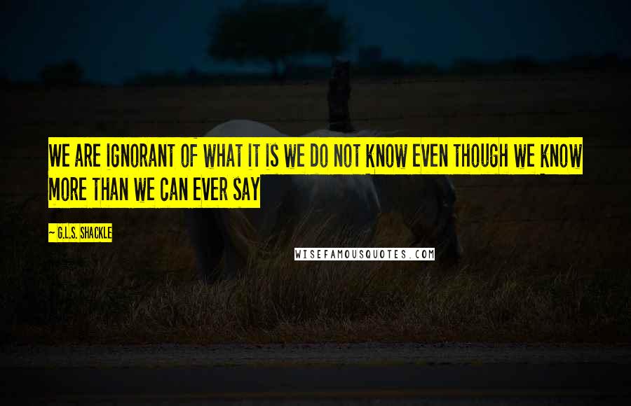 G.L.S. Shackle Quotes: We are ignorant of what it is we do not know even though we know more than we can ever say