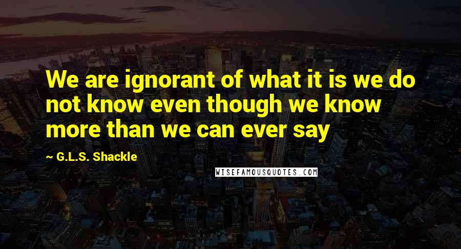 G.L.S. Shackle Quotes: We are ignorant of what it is we do not know even though we know more than we can ever say