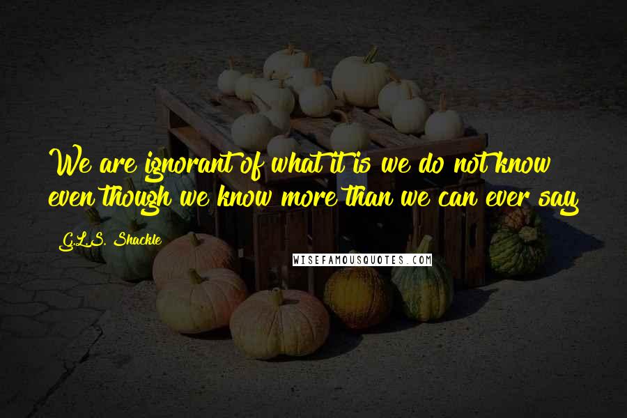 G.L.S. Shackle Quotes: We are ignorant of what it is we do not know even though we know more than we can ever say