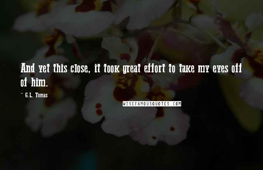 G.L. Tomas Quotes: And yet this close, it took great effort to take my eyes off of him.