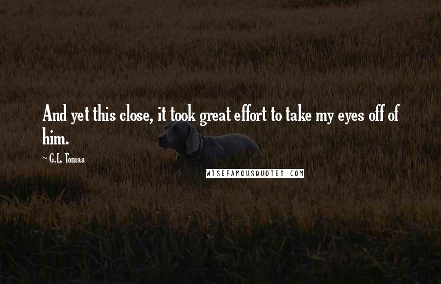 G.L. Tomas Quotes: And yet this close, it took great effort to take my eyes off of him.