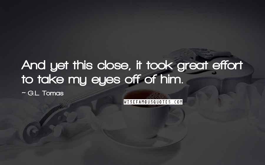 G.L. Tomas Quotes: And yet this close, it took great effort to take my eyes off of him.