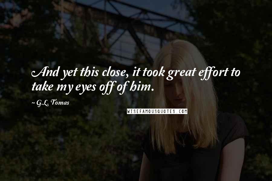 G.L. Tomas Quotes: And yet this close, it took great effort to take my eyes off of him.