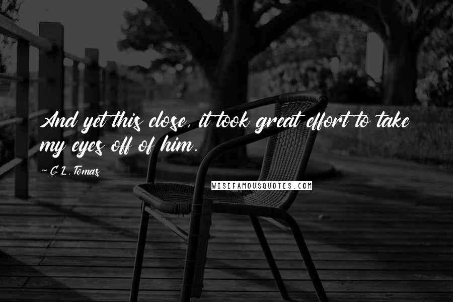 G.L. Tomas Quotes: And yet this close, it took great effort to take my eyes off of him.