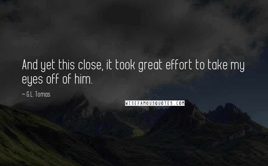 G.L. Tomas Quotes: And yet this close, it took great effort to take my eyes off of him.