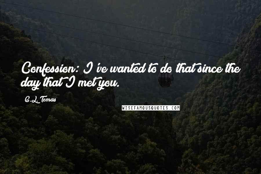 G.L. Tomas Quotes: Confession: I've wanted to do that since the day that I met you.