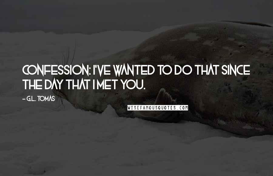 G.L. Tomas Quotes: Confession: I've wanted to do that since the day that I met you.