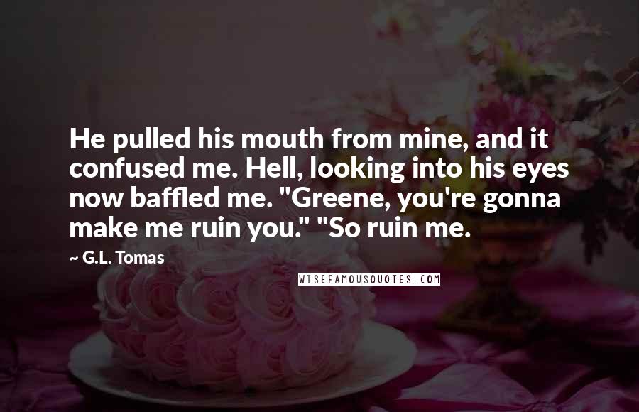 G.L. Tomas Quotes: He pulled his mouth from mine, and it confused me. Hell, looking into his eyes now baffled me. "Greene, you're gonna make me ruin you." "So ruin me.