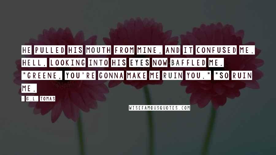 G.L. Tomas Quotes: He pulled his mouth from mine, and it confused me. Hell, looking into his eyes now baffled me. "Greene, you're gonna make me ruin you." "So ruin me.