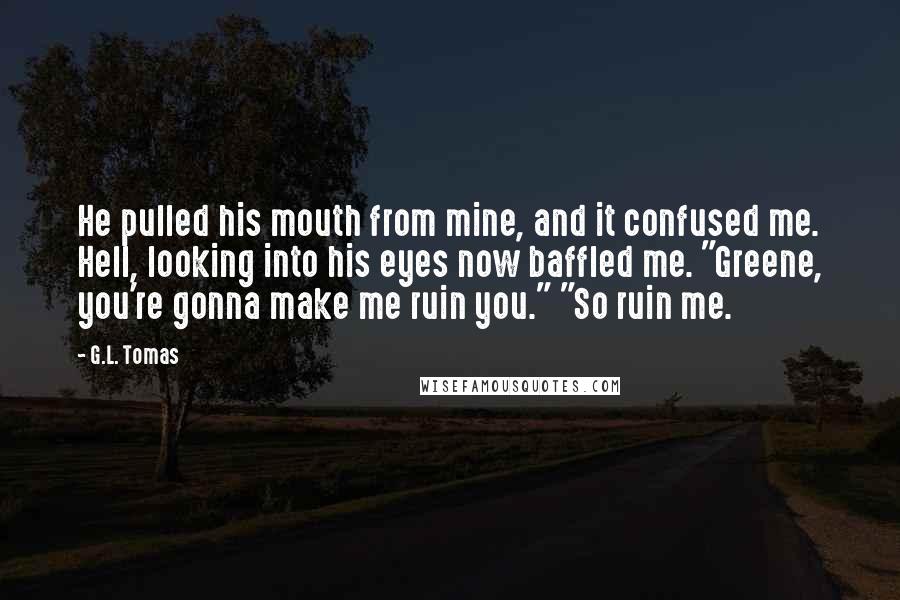 G.L. Tomas Quotes: He pulled his mouth from mine, and it confused me. Hell, looking into his eyes now baffled me. "Greene, you're gonna make me ruin you." "So ruin me.