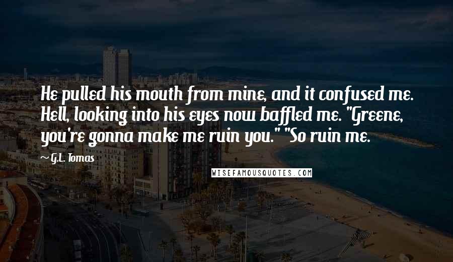 G.L. Tomas Quotes: He pulled his mouth from mine, and it confused me. Hell, looking into his eyes now baffled me. "Greene, you're gonna make me ruin you." "So ruin me.