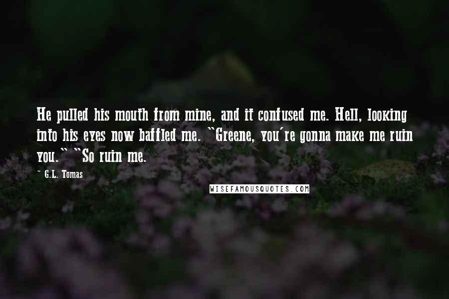 G.L. Tomas Quotes: He pulled his mouth from mine, and it confused me. Hell, looking into his eyes now baffled me. "Greene, you're gonna make me ruin you." "So ruin me.