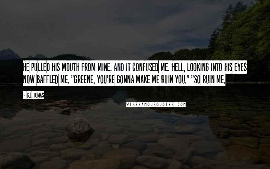 G.L. Tomas Quotes: He pulled his mouth from mine, and it confused me. Hell, looking into his eyes now baffled me. "Greene, you're gonna make me ruin you." "So ruin me.