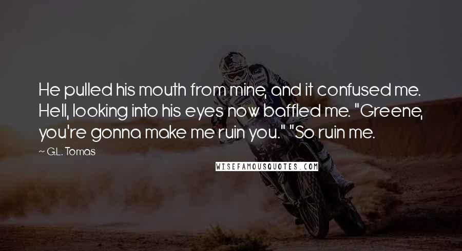 G.L. Tomas Quotes: He pulled his mouth from mine, and it confused me. Hell, looking into his eyes now baffled me. "Greene, you're gonna make me ruin you." "So ruin me.