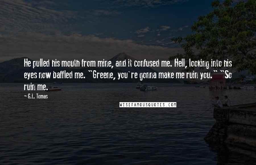 G.L. Tomas Quotes: He pulled his mouth from mine, and it confused me. Hell, looking into his eyes now baffled me. "Greene, you're gonna make me ruin you." "So ruin me.