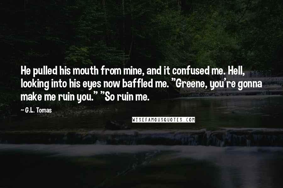 G.L. Tomas Quotes: He pulled his mouth from mine, and it confused me. Hell, looking into his eyes now baffled me. "Greene, you're gonna make me ruin you." "So ruin me.