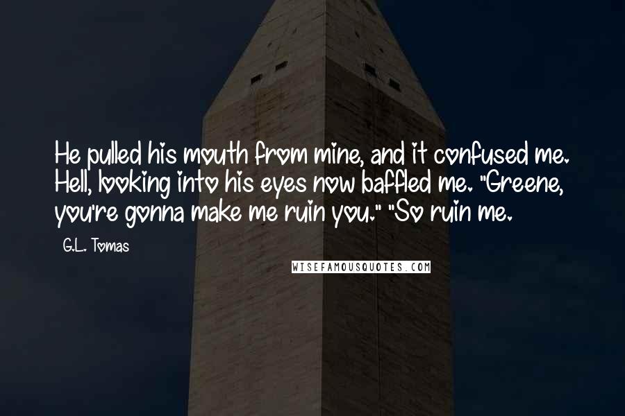 G.L. Tomas Quotes: He pulled his mouth from mine, and it confused me. Hell, looking into his eyes now baffled me. "Greene, you're gonna make me ruin you." "So ruin me.