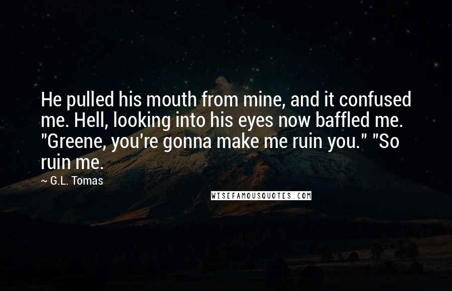 G.L. Tomas Quotes: He pulled his mouth from mine, and it confused me. Hell, looking into his eyes now baffled me. "Greene, you're gonna make me ruin you." "So ruin me.