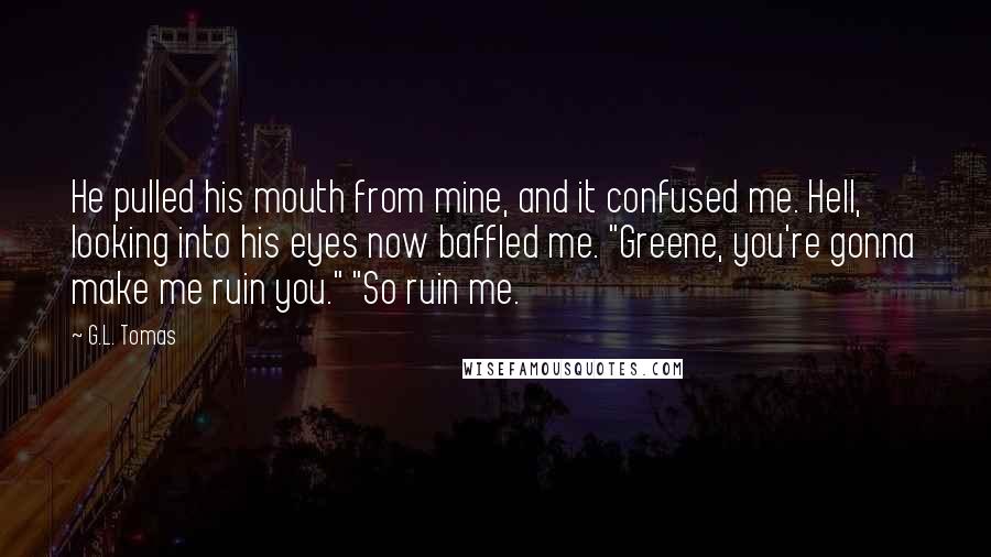 G.L. Tomas Quotes: He pulled his mouth from mine, and it confused me. Hell, looking into his eyes now baffled me. "Greene, you're gonna make me ruin you." "So ruin me.