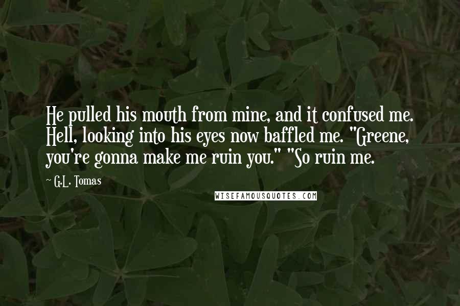 G.L. Tomas Quotes: He pulled his mouth from mine, and it confused me. Hell, looking into his eyes now baffled me. "Greene, you're gonna make me ruin you." "So ruin me.