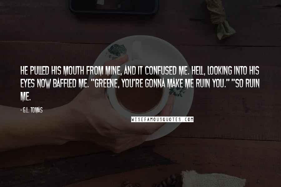 G.L. Tomas Quotes: He pulled his mouth from mine, and it confused me. Hell, looking into his eyes now baffled me. "Greene, you're gonna make me ruin you." "So ruin me.