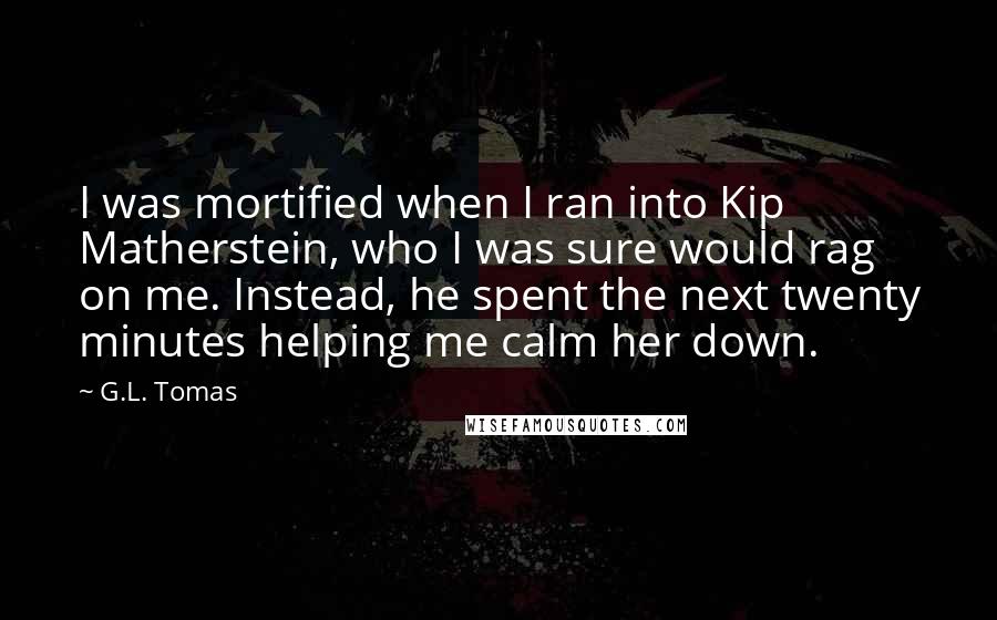 G.L. Tomas Quotes: I was mortified when I ran into Kip Matherstein, who I was sure would rag on me. Instead, he spent the next twenty minutes helping me calm her down.